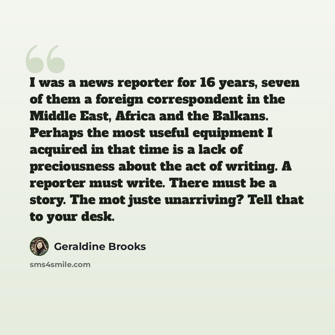 “I was a news reporter for 16 years, seven of them a foreign correspondent in the Middle East, Africa and the Balkans. Perhaps the most useful equipment I acquired in that time is a lack of preciousness about the act of writing. A reporter must write. There must be a story. The mot juste…” quote by Geraldine Brooks