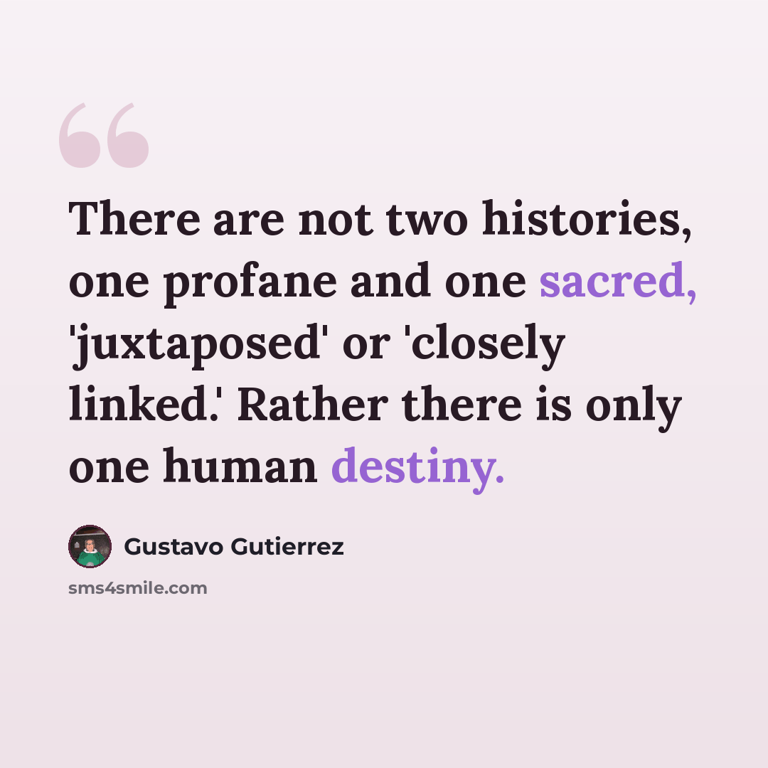 “There are not two histories, one profane and one sacred, 'juxtaposed' or 'closely linked.' Rather there is only one human destiny.” quote by Gustavo Gutiérrez