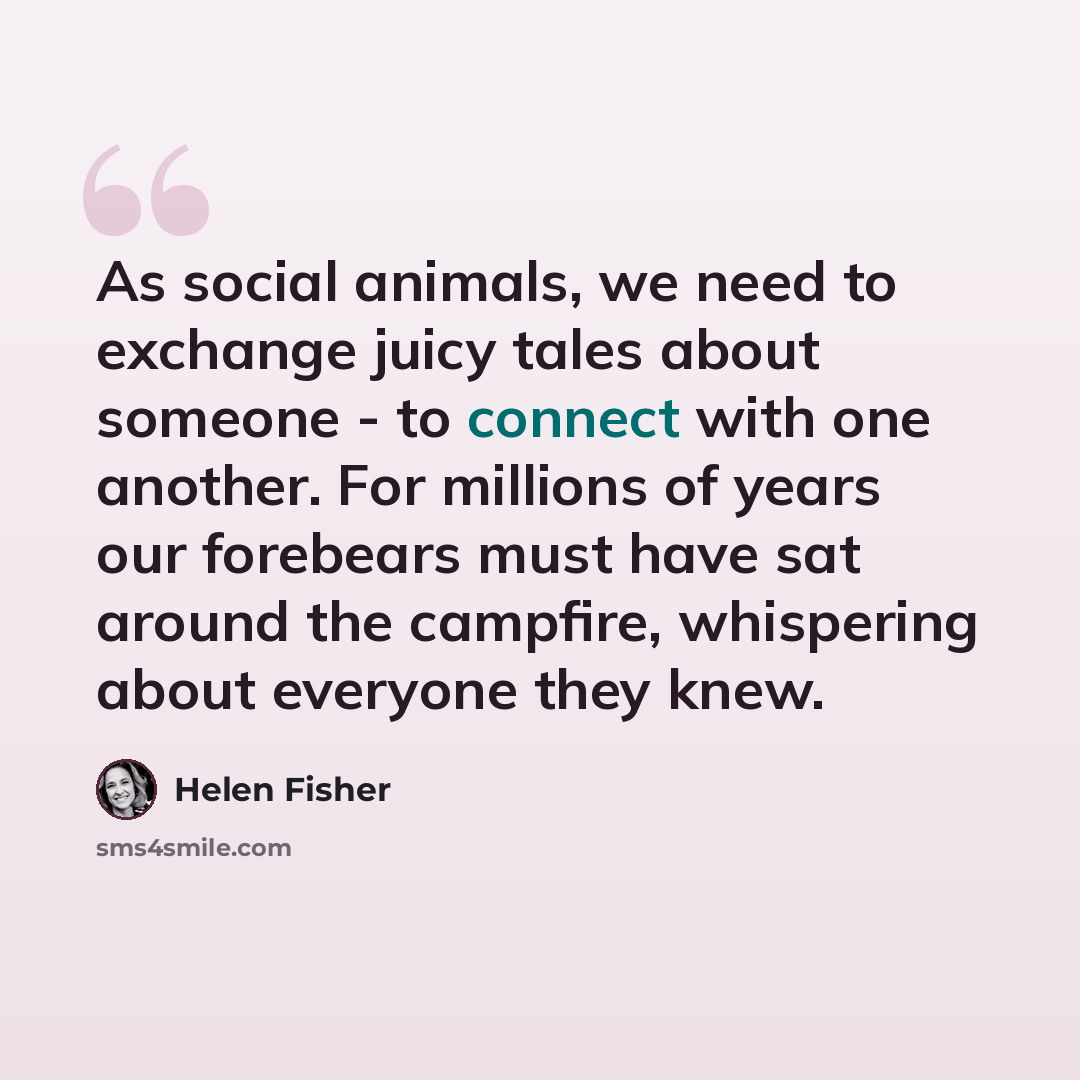“As social animals, we need to exchange juicy tales about someone - to connect with one another. For millions of years our forebears must have sat around the campfire, whispering about everyone they knew.” quote by Helen Fisher