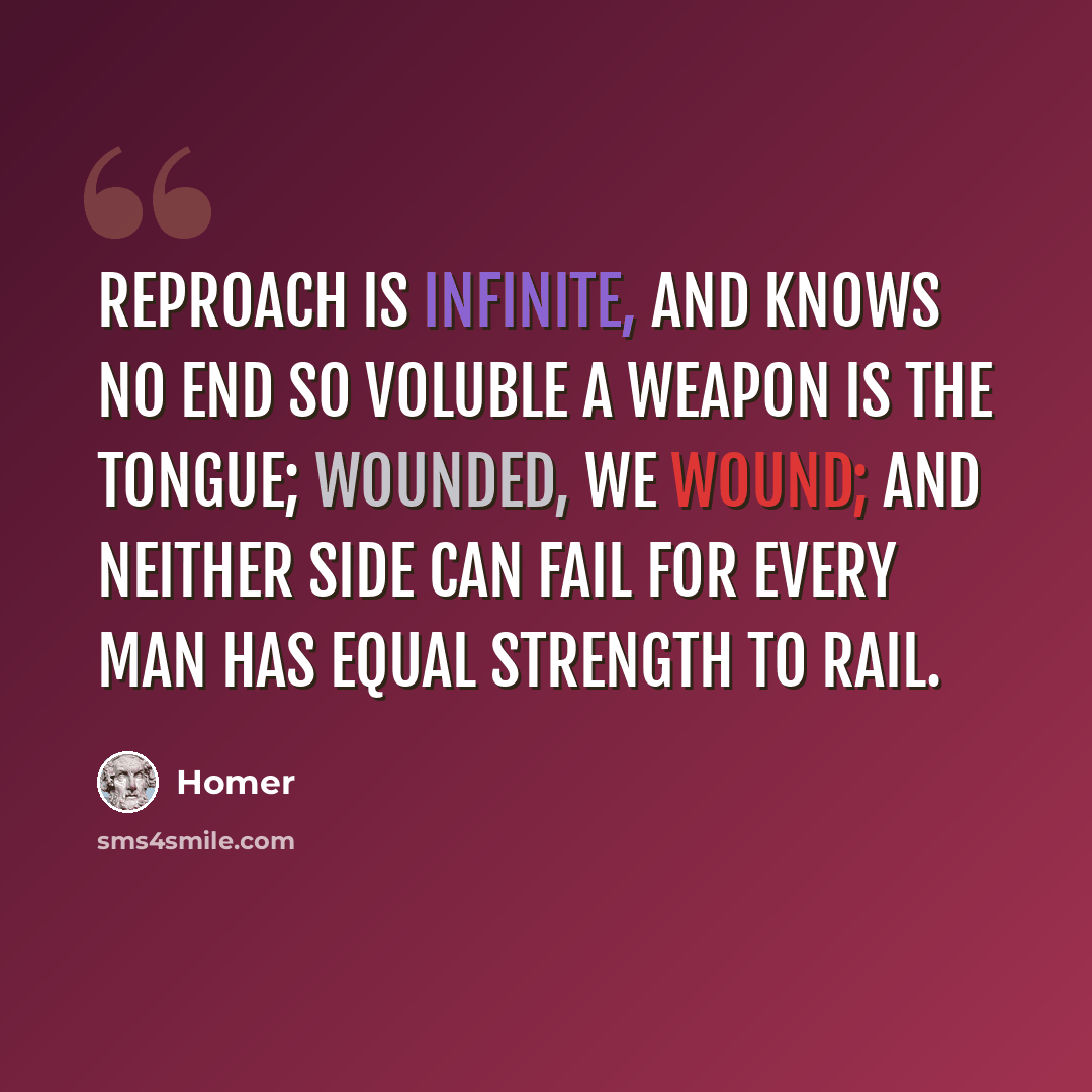 “Reproach is infinite, and knows no end So voluble a weapon is the tongue; Wounded, we wound; and neither side can fail For every man has equal strength to rail.” quote by Homer
