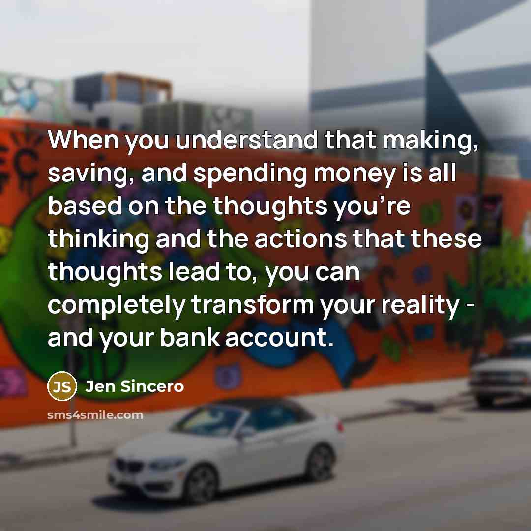 “When you understand that making, saving, and spending money is all based on the thoughts you're thinking and the actions that these thoughts lead to, you can completely transform your reality - and your bank account.” quote by Jen Sincero