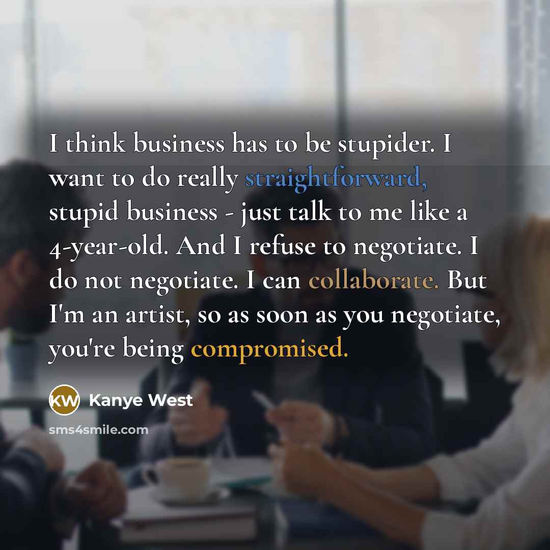 “I think business has to be stupider. I want to do really straightforward, stupid business - just talk to me like a 4-year-old. And I refuse to negotiate. I do not negotiate. I can collaborate. But I'm an artist, so as soon as you negotiate, you're being compromised.” quote by Kanye West