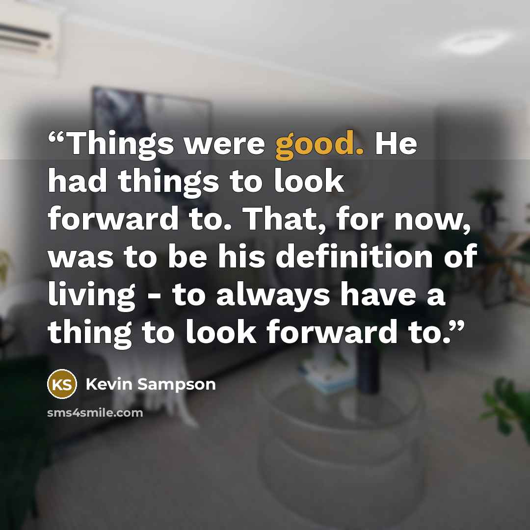 “Things were good. He had things to look forward to. That, for now, was to be his definition of living - to always have a thing to look forward to.” quote by Kevin Sampson