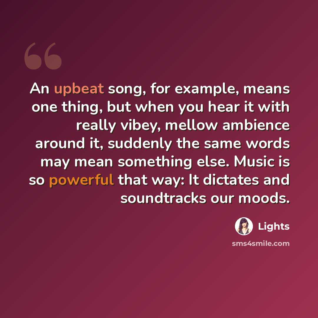 “An upbeat song, for example, means one thing, but when you hear it with really vibey, mellow ambience around it, suddenly the same words may mean something else. Music is so powerful that way: It dictates and soundtracks our moods.” quote by Lights