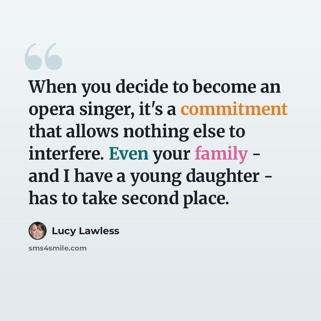 “When you decide to become an opera singer, it's a commitment that allows nothing else to interfere. Even your family - and I have a young daughter - has to take second place.” quote by Lucy Lawless