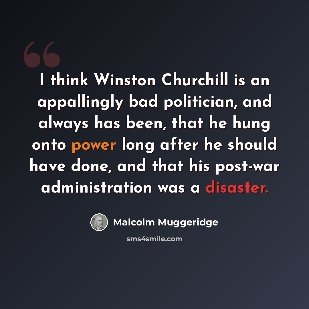 “I think Winston Churchill is an appallingly bad politician, and always has been, that he hung onto power long after he should have done, and that his post-war administration was a disaster.” quote by Malcolm Muggeridge