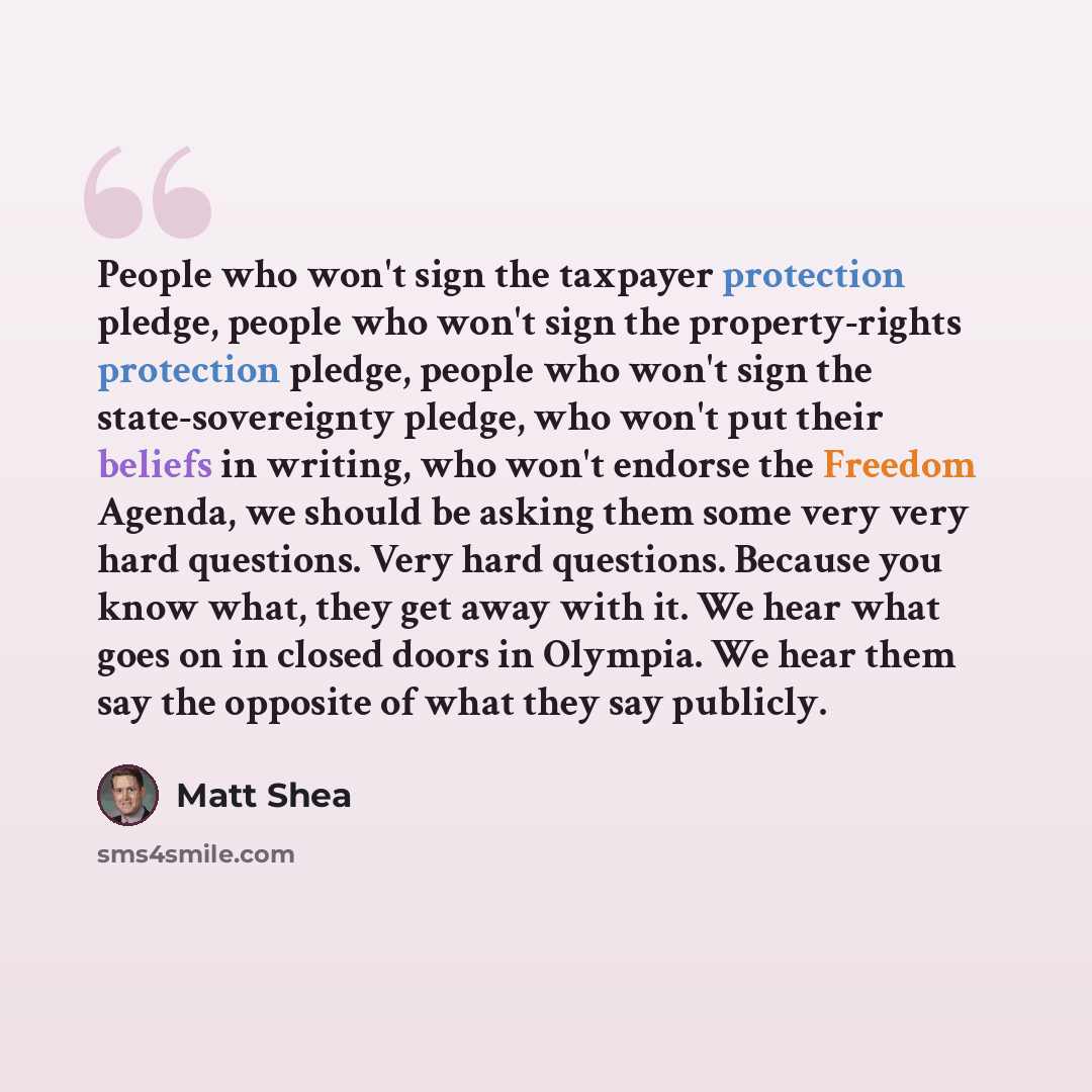 “People who won't sign the taxpayer protection pledge, people who won't sign the property-rights protection pledge, people who won't sign the state-sovereignty pledge, who won't put their beliefs in writing, who won't endorse the Freedom Agenda, we should be asking them some very very hard…” quote by Matt Shea