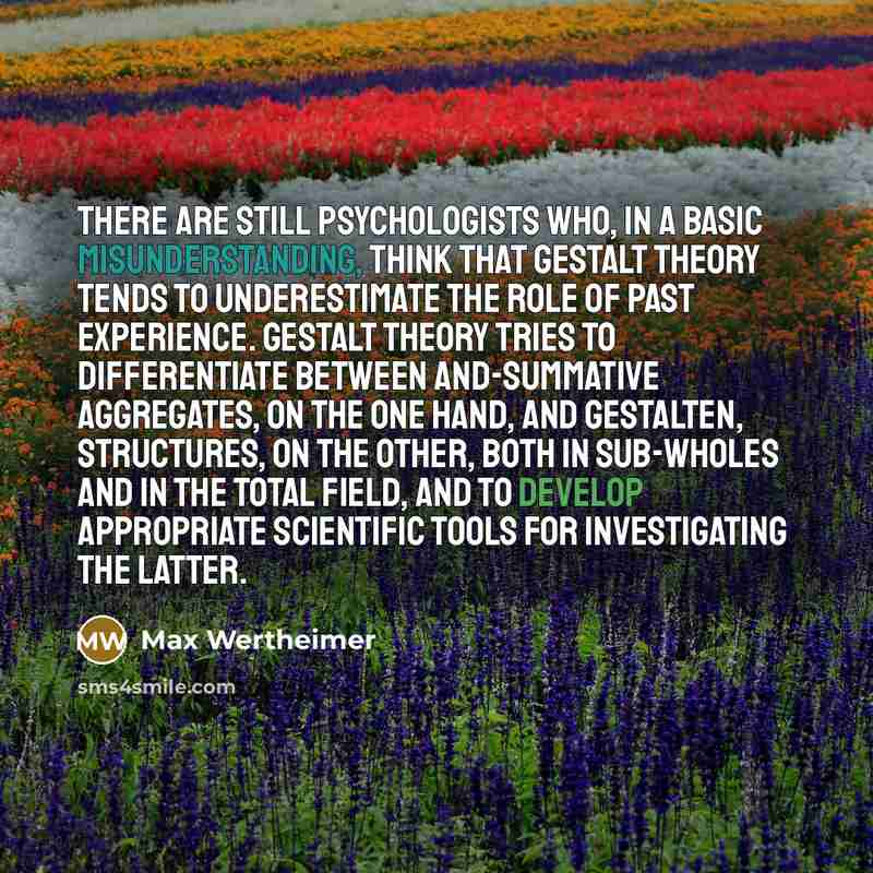 “There are still psychologists who, in a basic misunderstanding, think that gestalt theory tends to underestimate the role of past experience. Gestalt theory tries to differentiate between and-summative aggregates, on the one hand, and gestalten, structures, on the other, both in sub-wholes and in…” quote by Max Wertheimer