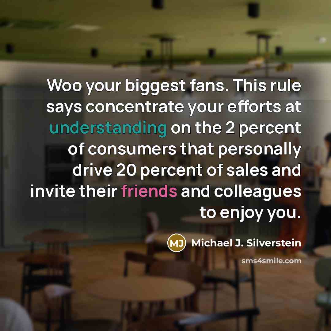 “Woo your biggest fans. This rule says concentrate your efforts at understanding on the 2 percent of consumers that personally drive 20 percent of sales and invite their friends and colleagues to enjoy you.” quote by Michael J. Silverstein