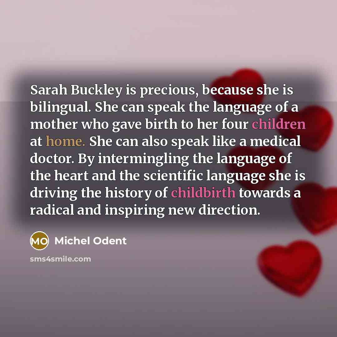 “Sarah Buckley is precious, because she is bilingual. She can speak the language of a mother who gave birth to her four children at home. She can also speak like a medical doctor. By intermingling the language of the heart and the scientific language she is driving the history of childbirth towards…” quote by Michel Odent