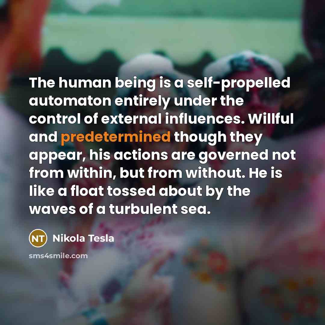 “The human being is a self-propelled automaton entirely under the control of external influences. Willful and predetermined though they appear, his actions are governed not from within, but from without. He is like a float tossed about by the waves of a turbulent sea.” quote by Nikola Tesla
