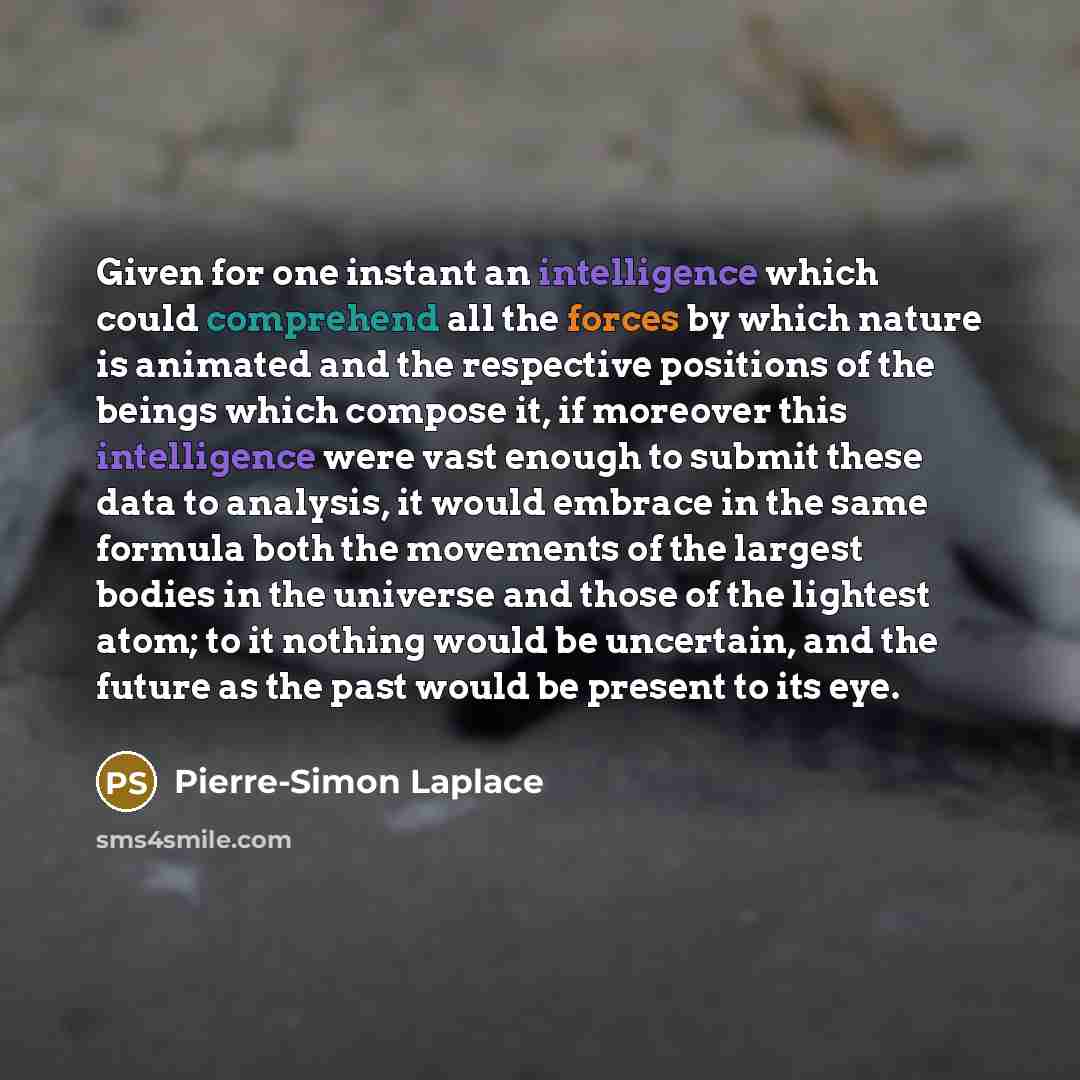 “Given for one instant an intelligence which could comprehend all the forces by which nature is animated and the respective positions of the beings which compose it, if moreover this intelligence were vast enough to submit these data to analysis, it would embrace in the same formula both the…” quote by Pierre-Simon Laplace