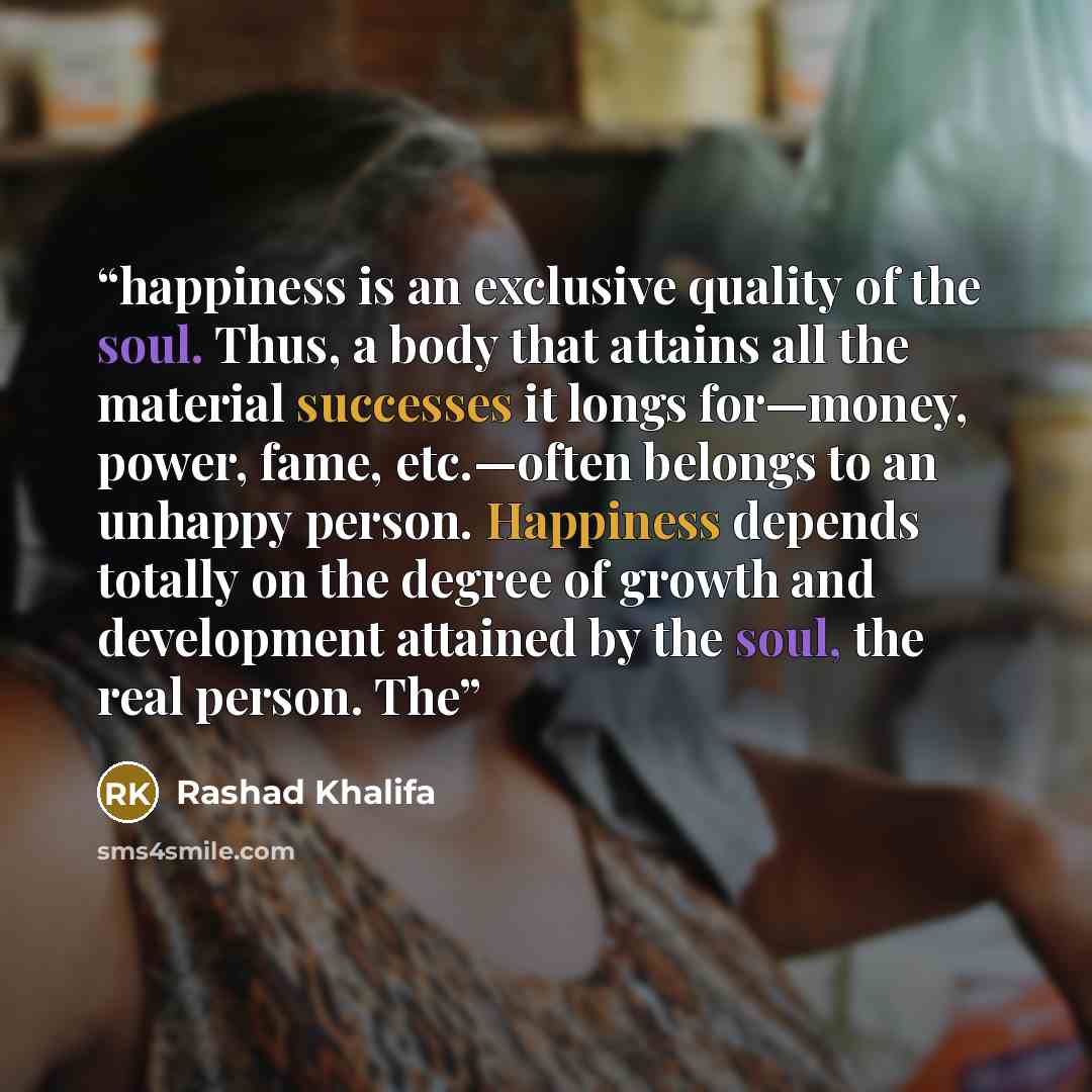 “happiness is an exclusive quality of the soul. Thus, a body that attains all the material successes it longs for—money, power, fame, etc.—often belongs to an unhappy person. Happiness depends totally on the degree of growth and development attained by the soul, the real person. The” quote by Rashad Khalifa