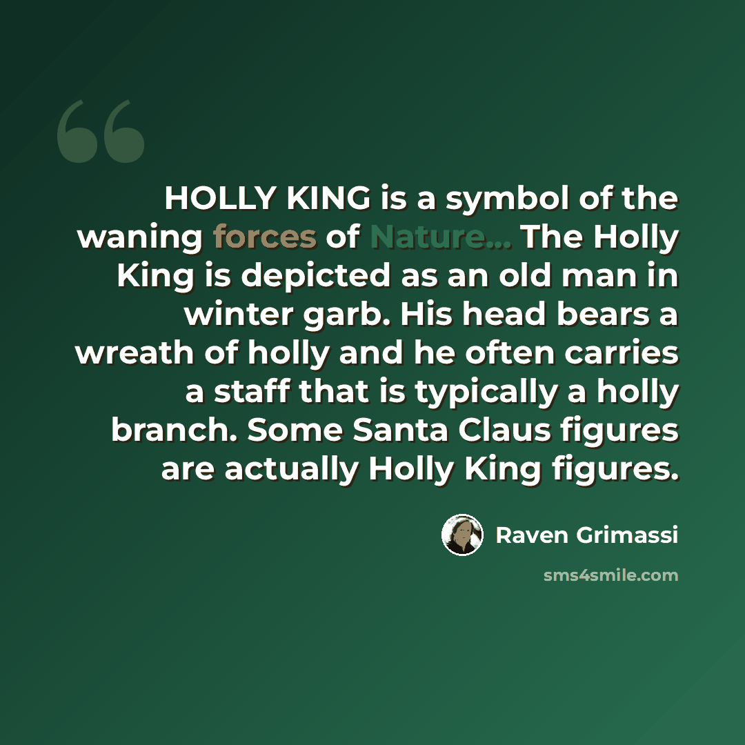 “HOLLY KING is a symbol of the waning forces of Nature... The Holly King is depicted as an old man in winter garb. His head bears a wreath of holly and he often carries a staff that is typically a holly branch. Some Santa Claus figures are actually Holly King figures.” quote by Raven Grimassi