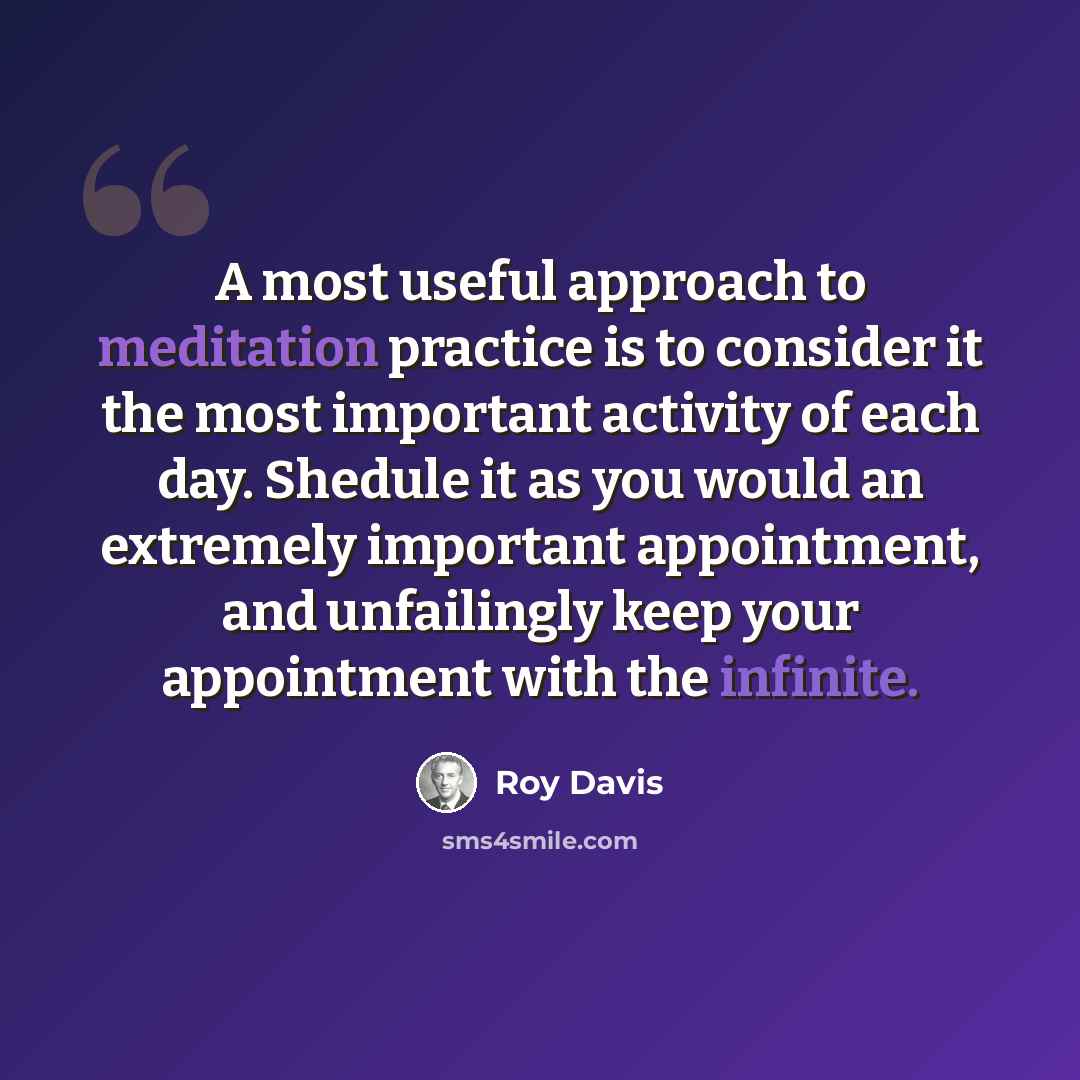 “A most useful approach to meditation practice is to consider it the most important activity of each day. Shedule it as you would an extremely important appointment, and unfailingly keep your appointment with the infinite.” quote by Roy Davis