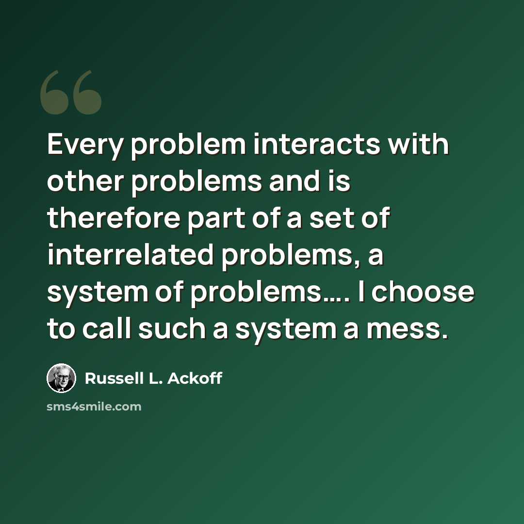 “Every problem interacts with other problems and is therefore part of a set of interrelated problems, a system of problems…. I choose to call such a system a mess.” quote by Russell L. Ackoff