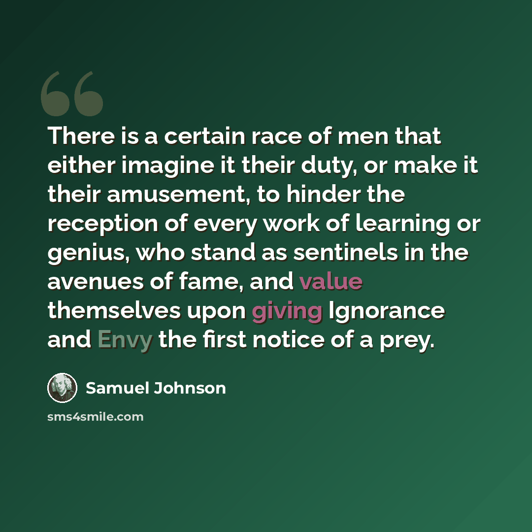 “There is a certain race of men that either imagine it their duty, or make it their amusement, to hinder the reception of every work of learning or genius, who stand as sentinels in the avenues of fame, and value themselves upon giving Ignorance and Envy the first notice of a prey.” quote by Samuel Johnson