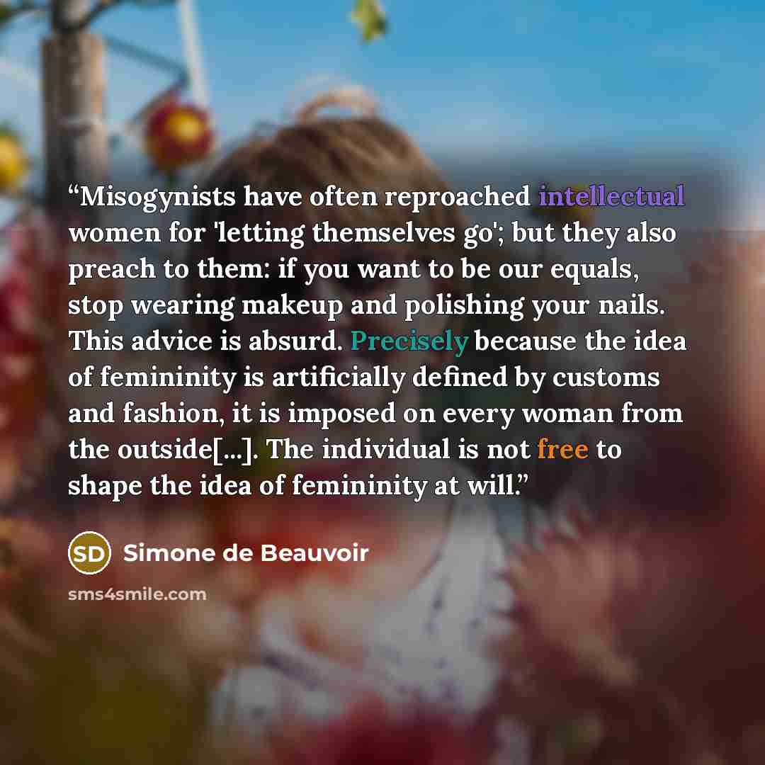 “Misogynists have often reproached intellectual women for 'letting themselves go'; but they also preach to them: if you want to be our equals, stop wearing makeup and polishing your nails. This advice is absurd. Precisely because the idea of femininity is artificially defined by customs and…” quote by Simone de Beauvoir