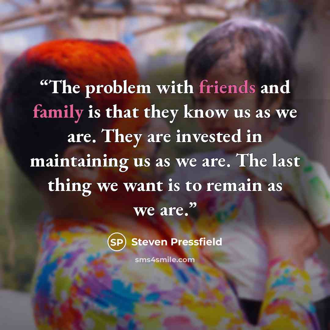 “The problem with friends and family is that they know us as we are. They are invested in maintaining us as we are. The last thing we want is to remain as we are.” quote by Steven Pressfield