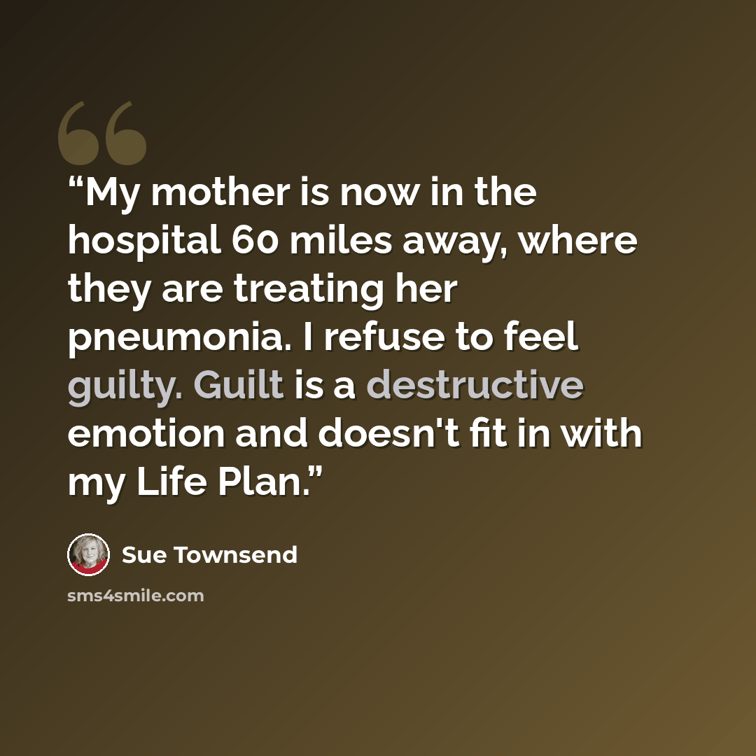 “My mother is now in the hospital 60 miles away, where they are treating her pneumonia. I refuse to feel guilty. Guilt is a destructive emotion and doesn't fit in with my Life Plan.” quote by Sue Townsend