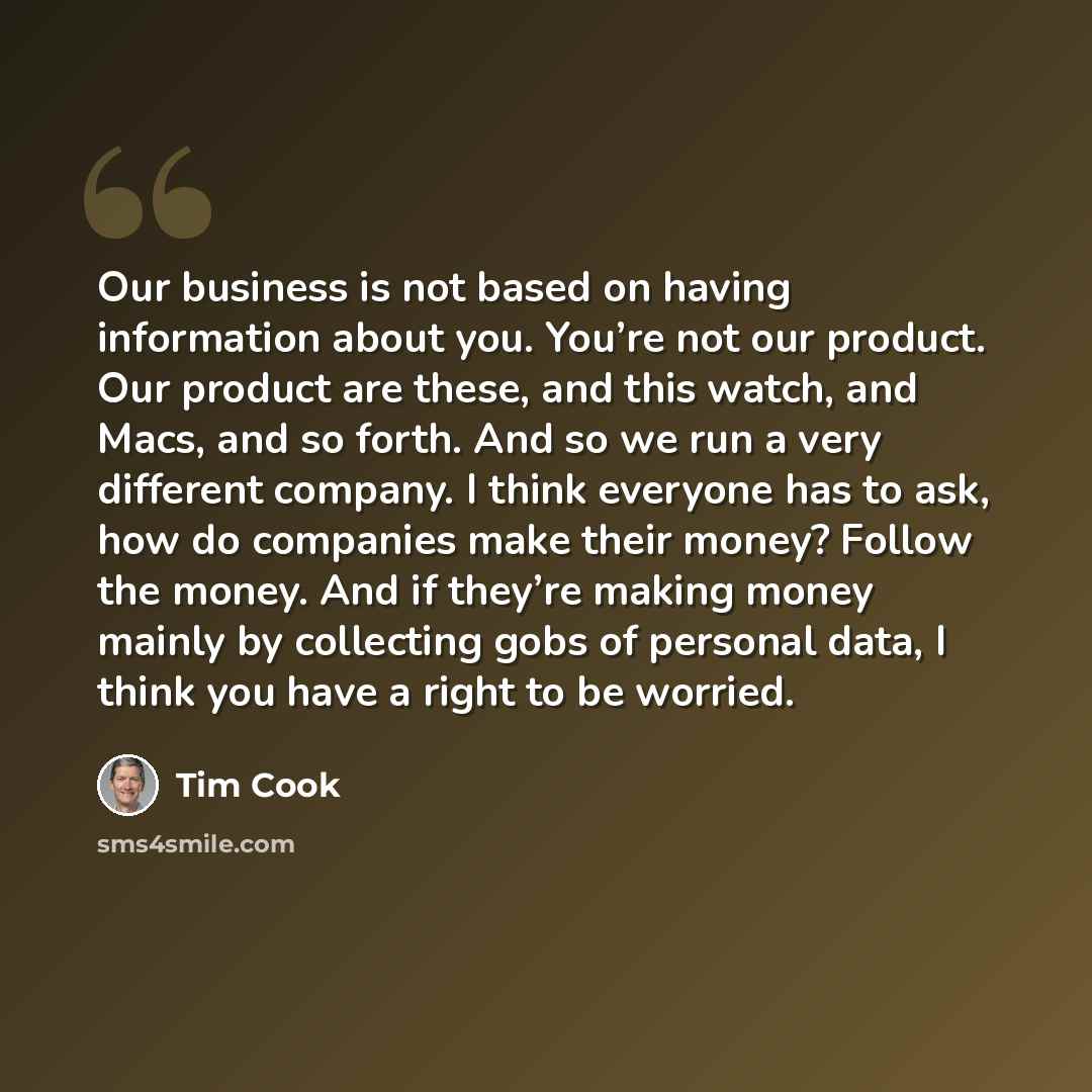 “Our business is not based on having information about you. You’re not our product. Our product are these, and this watch, and Macs, and so forth. And so we run a very different company. I think everyone has to ask, how do companies make their money? Follow the money. And if they’re making money…” quote by Tim Cook