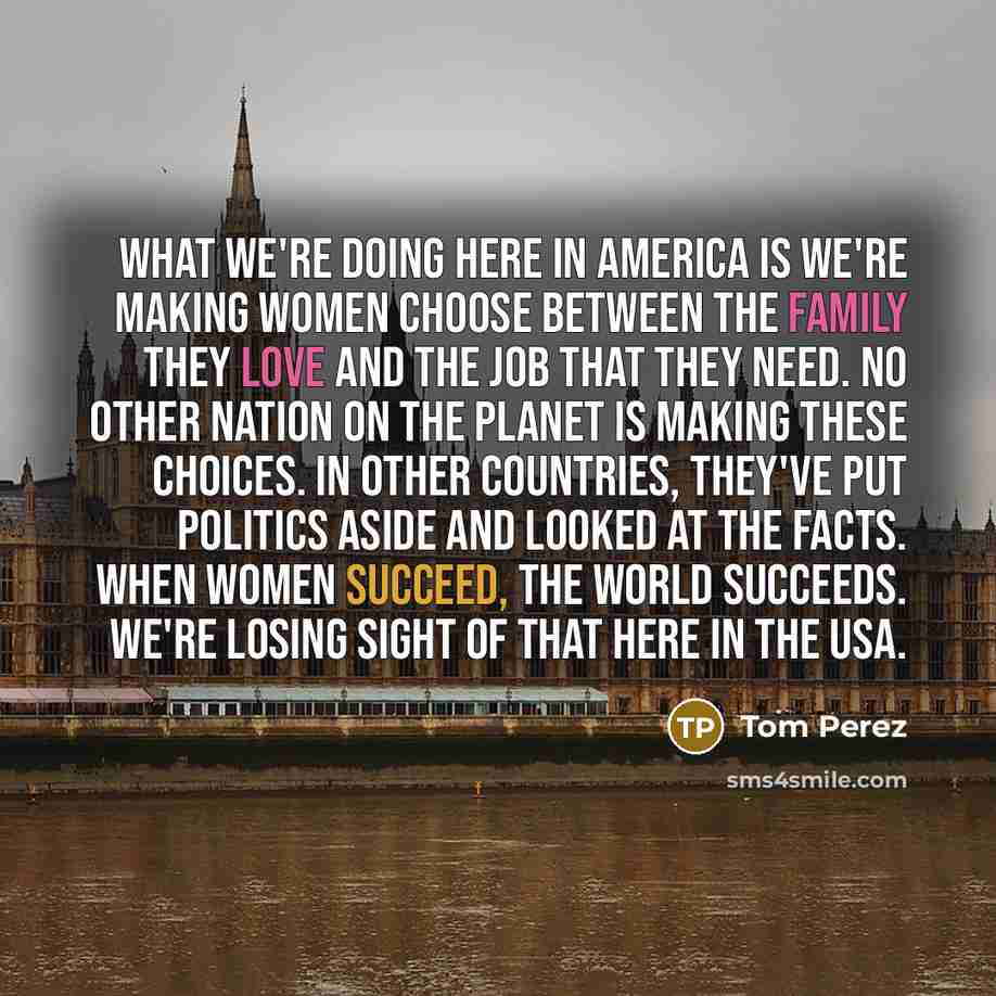 “What we're doing here in America is we're making women choose between the family they love and the job that they need. No other nation on the planet is making these choices. In other countries, they've put politics aside and looked at the facts. When women succeed, the world succeeds. We're losing…” quote by Tom Perez