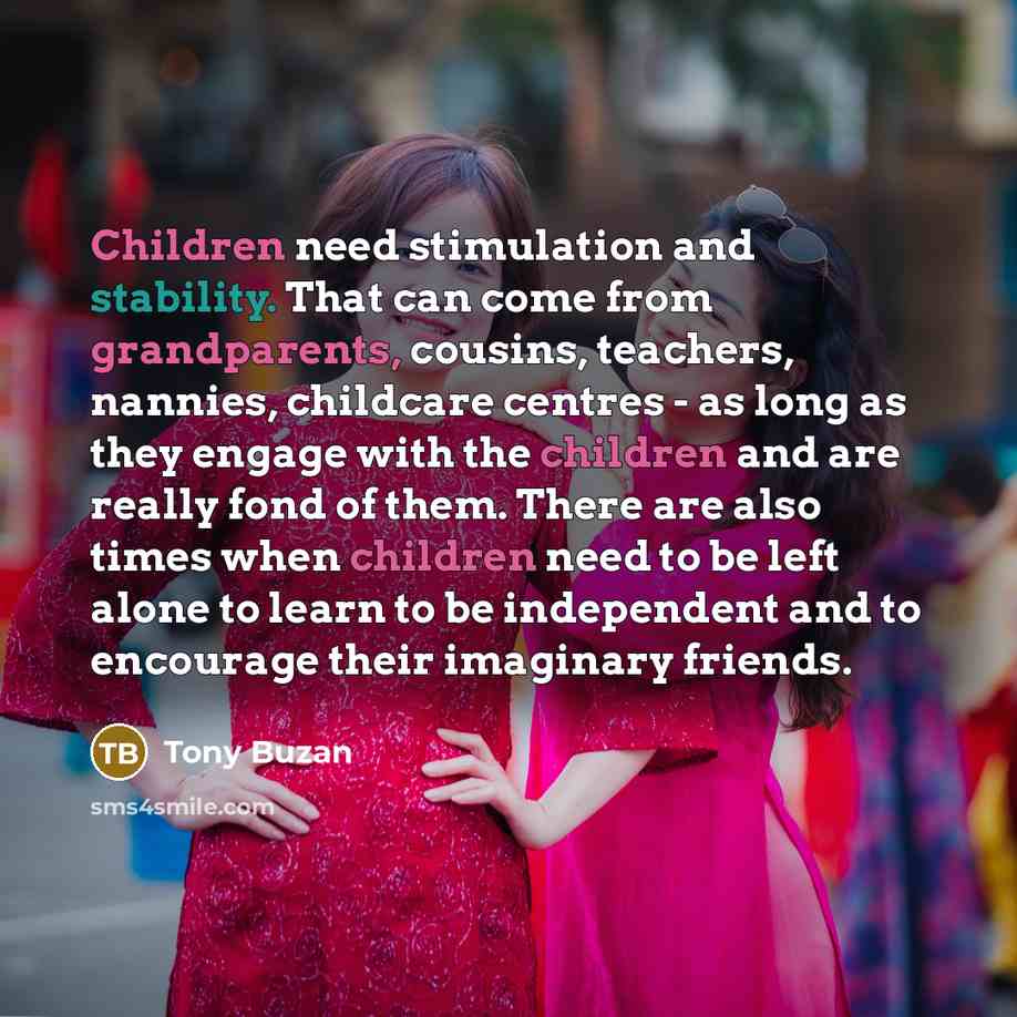 “Children need stimulation and stability. That can come from grandparents, cousins, teachers, nannies, childcare centres - as long as they engage with the children and are really fond of them. There are also times when children need to be left alone to learn to be independent and to encourage their…” quote by Tony Buzan