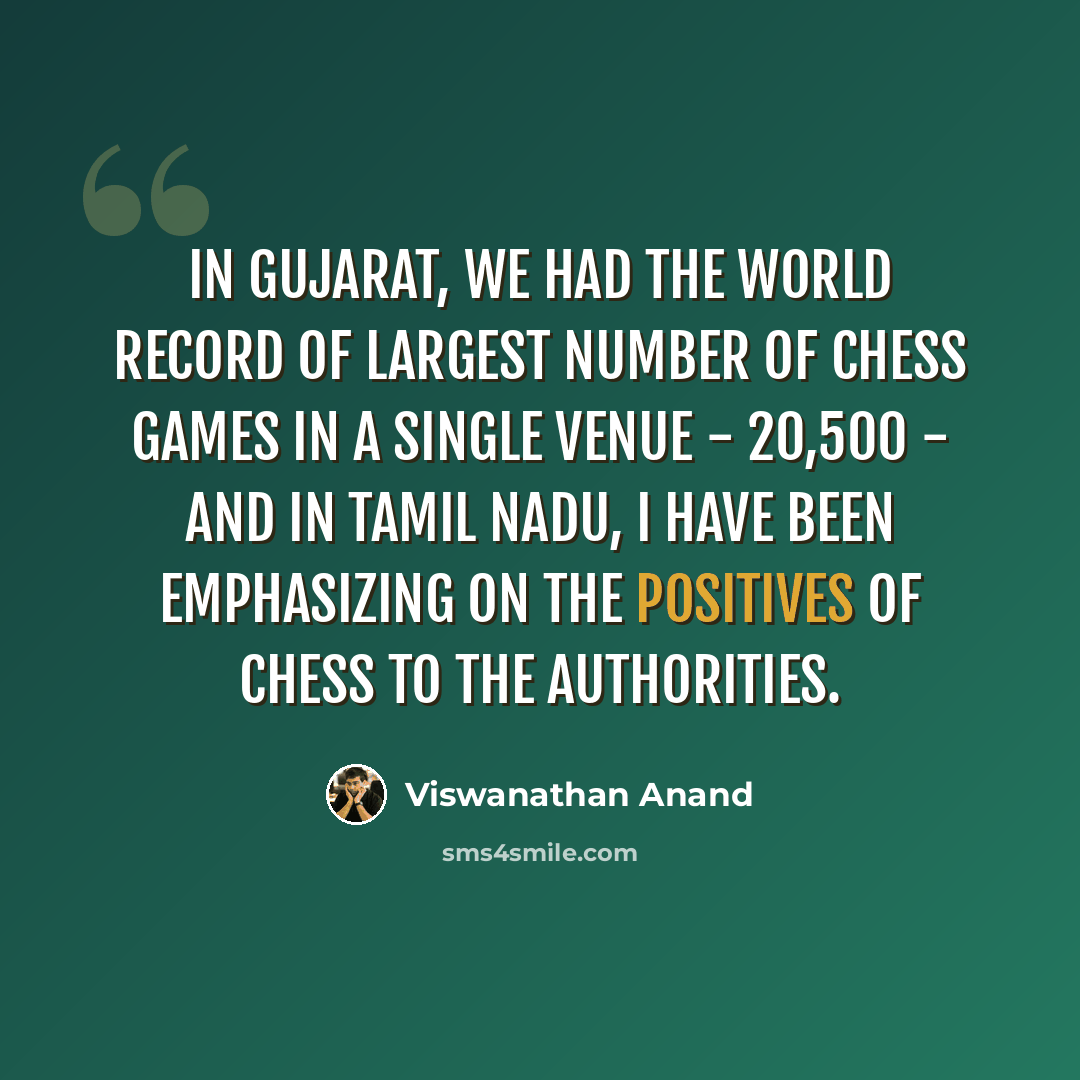 “In Gujarat, we had the world record of largest number of chess games in a single venue - 20,500 - and in Tamil Nadu, I have been emphasizing on the positives of chess to the authorities.” quote by Viswanathan Anand