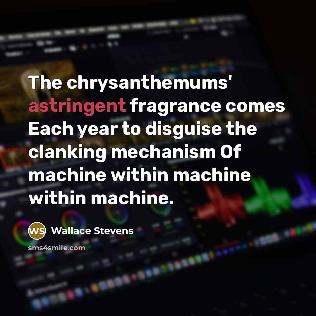 “The chrysanthemums' astringent fragrance comes Each year to disguise the clanking mechanism Of machine within machine within machine.” quote by Wallace Stevens