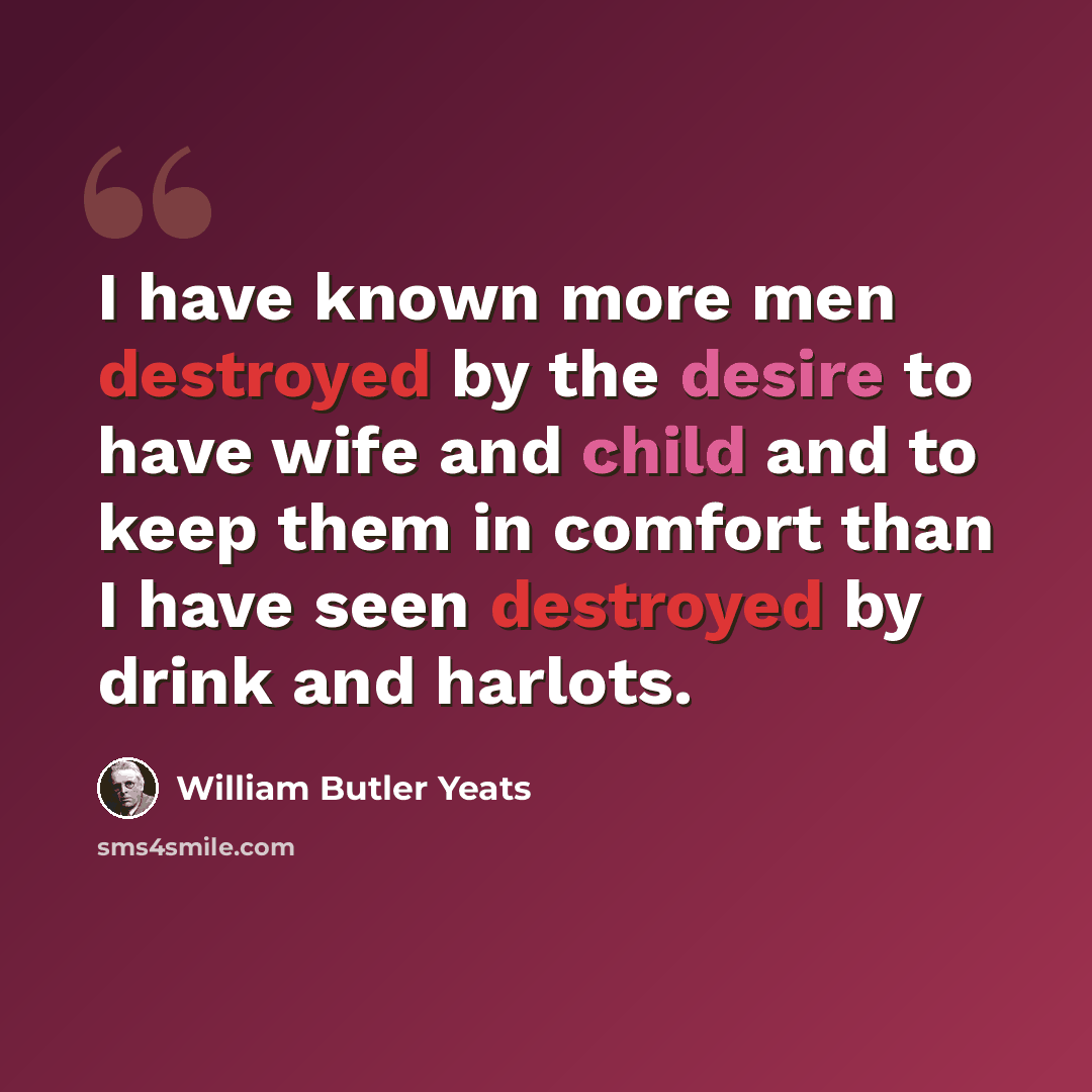“I have known more men destroyed by the desire to have wife and child and to keep them in comfort than I have seen destroyed by drink and harlots.” quote by William Butler Yeats