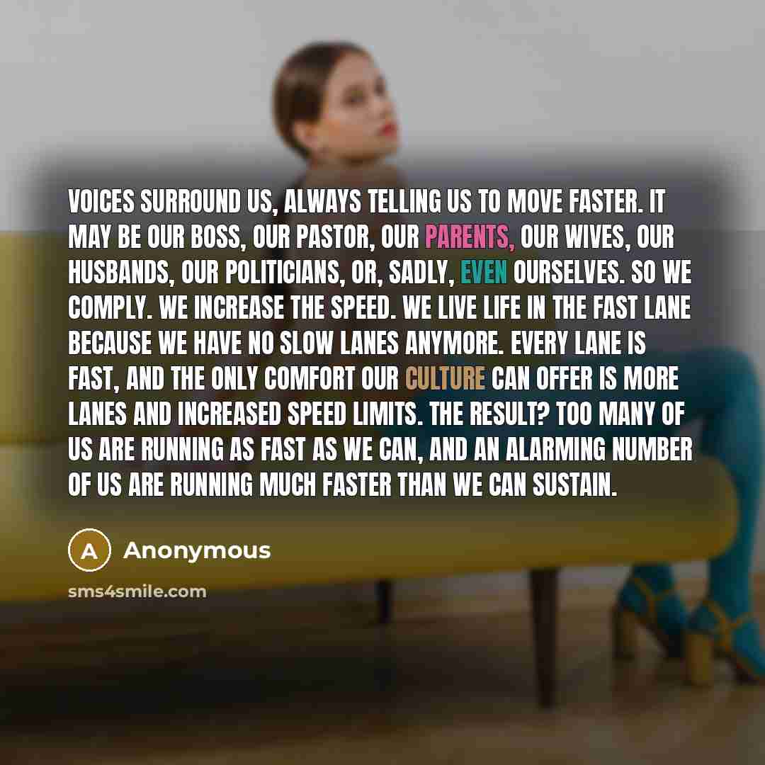“Voices surround us, always telling us to move faster. It may be our boss, our pastor, our parents, our wives, our husbands, our politicians, or, sadly, even ourselves. So we comply. We increase the speed. We live life in the fast lane because we have no slow lanes anymore. Every lane is fast, and…” quote by Anonymous