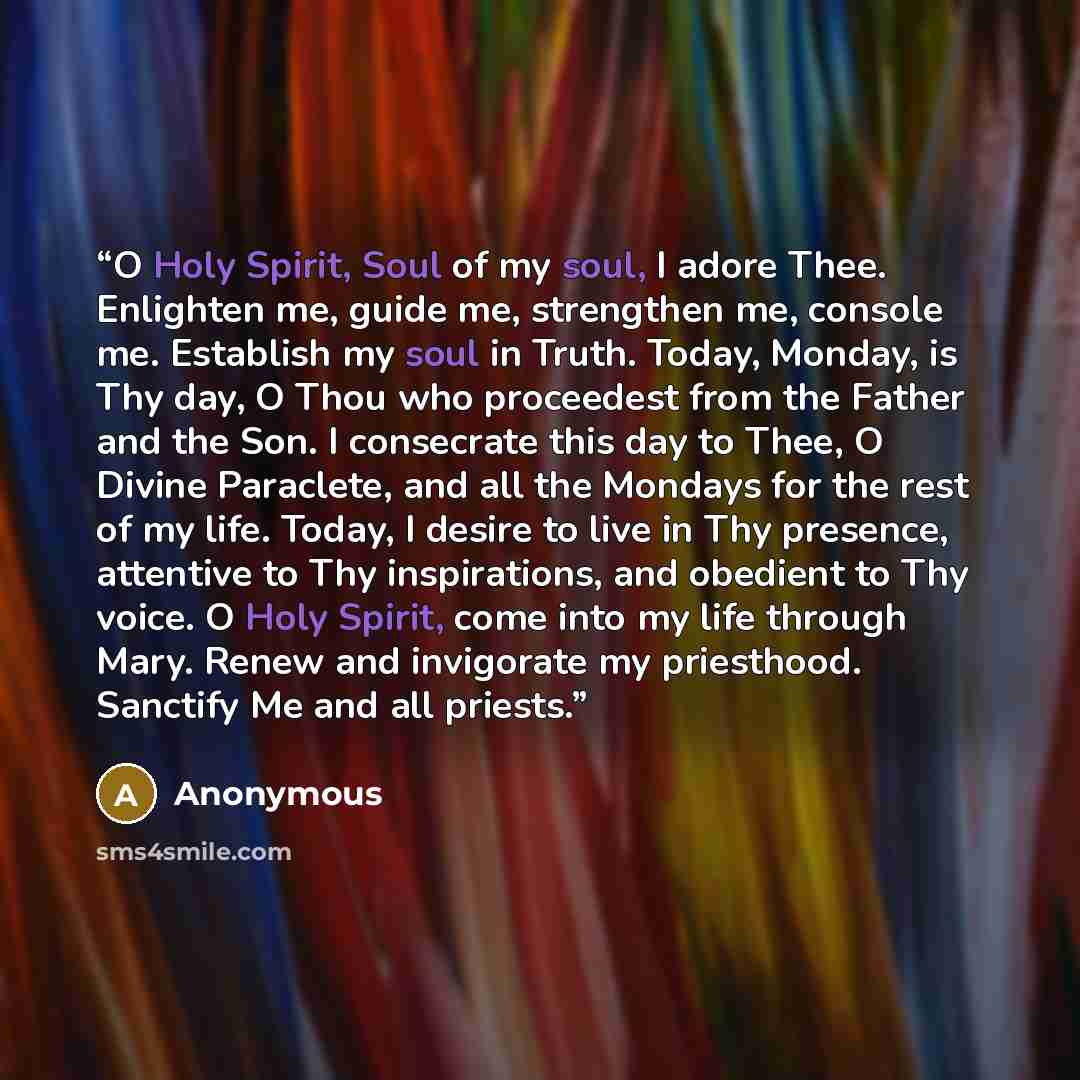 “O Holy Spirit, Soul of my soul, I adore Thee. Enlighten me, guide me, strengthen me, console me. Establish my soul in Truth. Today, Monday, is Thy day, O Thou who proceedest from the Father and the Son. I consecrate this day to Thee, O Divine Paraclete, and all the Mondays for the rest of my life…” quote by Anonymous