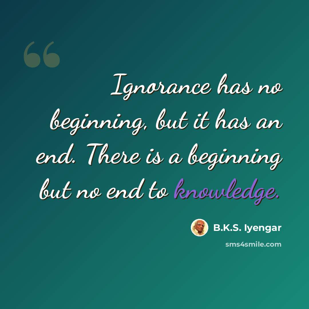“Ignorance has no beginning, but it has an end. There is a beginning but no end to knowledge.” quote by B.K.S. Iyengar