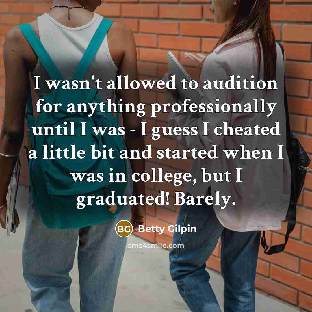 “I wasn't allowed to audition for anything professionally until I was - I guess I cheated a little bit and started when I was in college, but I graduated! Barely.” quote by Betty Gilpin