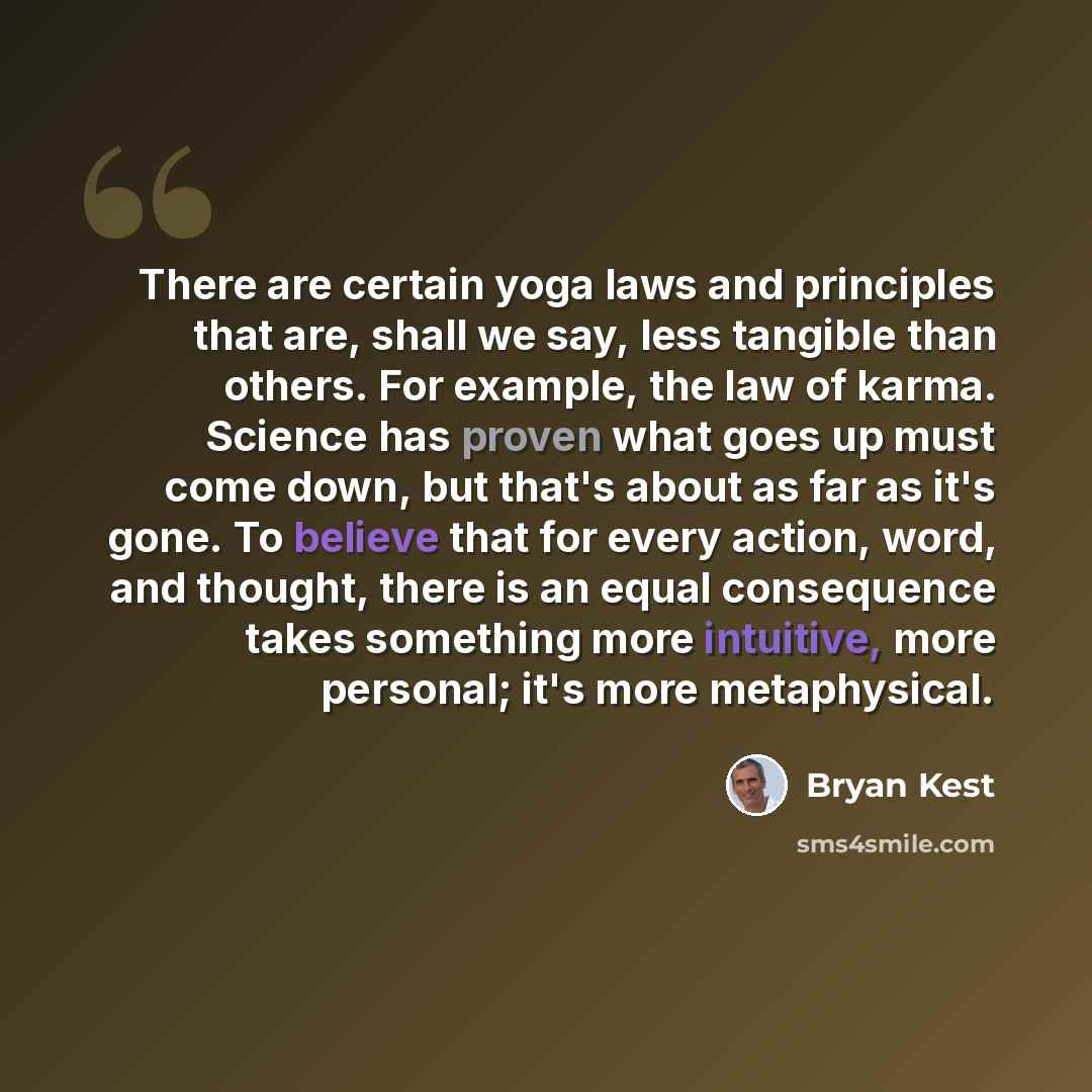 “There are certain yoga laws and principles that are, shall we say, less tangible than others. For example, the law of karma. Science has proven what goes up must come down, but that's about as far as it's gone. To believe that for every action, word, and thought, there is an equal consequence…” quote by Bryan Kest