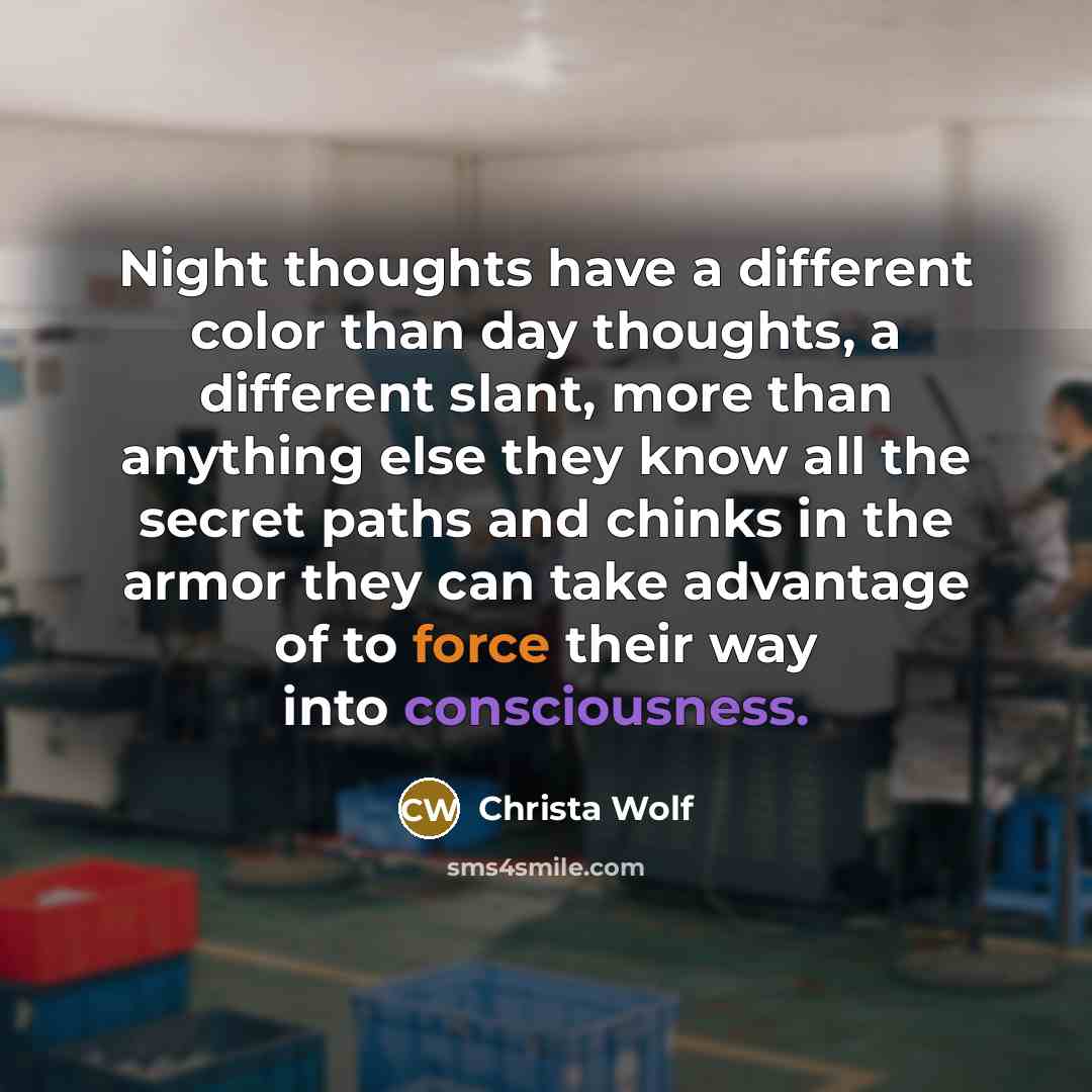 “Night thoughts have a different color than day thoughts, a different slant, more than anything else they know all the secret paths and chinks in the armor they can take advantage of to force their way into consciousness.” quote by Christa Wolf