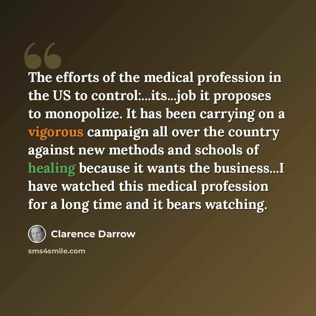 “The efforts of the medical profession in the US to control:...its...job it proposes to monopolize. It has been carrying on a vigorous campaign all over the country against new methods and schools of healing because it wants the business...I have watched this medical profession for a long time and…” quote by Clarence Darrow