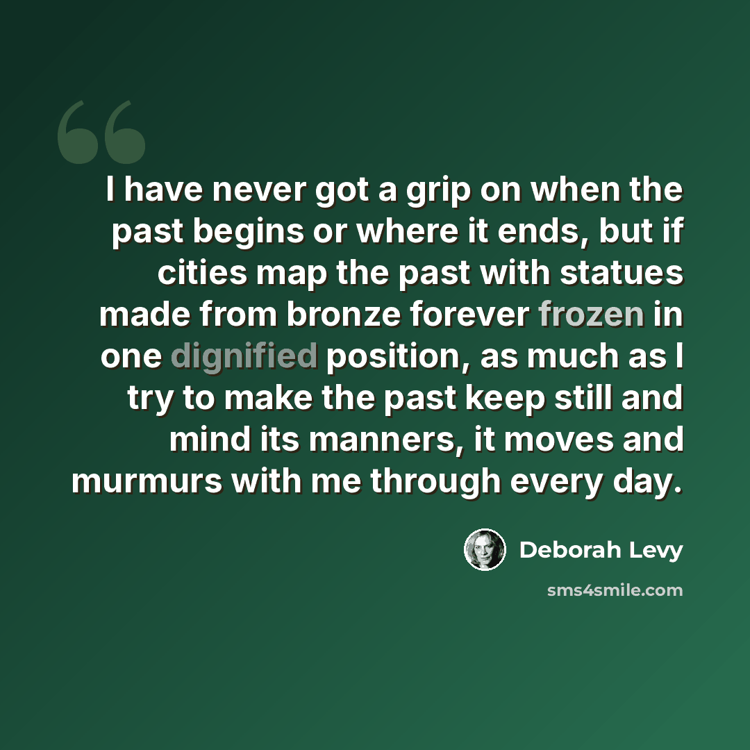 “I have never got a grip on when the past begins or where it ends, but if cities map the past with statues made from bronze forever frozen in one dignified position, as much as I try to make the past keep still and mind its manners, it moves and murmurs with me through every day.” quote by Deborah Levy