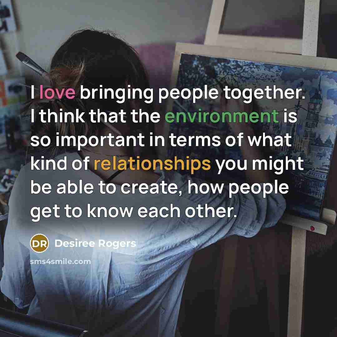 “I love bringing people together. I think that the environment is so important in terms of what kind of relationships you might be able to create, how people get to know each other.” quote by Desiree Rogers