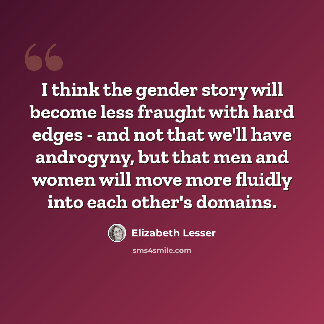 “I think the gender story will become less fraught with hard edges - and not that we'll have androgyny, but that men and women will move more fluidly into each other's domains.” quote by Elizabeth Lesser