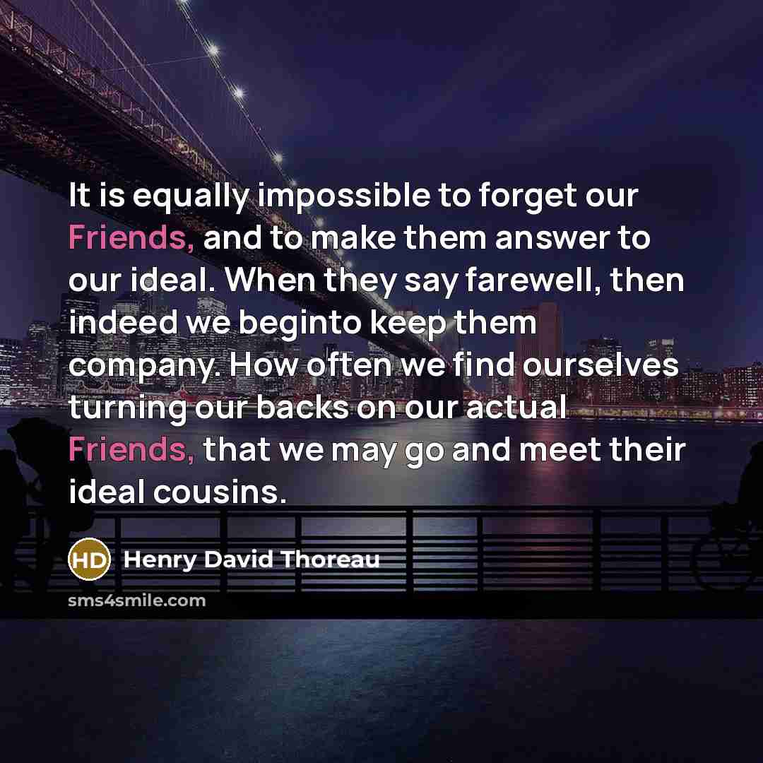 “It is equally impossible to forget our Friends, and to make them answer to our ideal. When they say farewell, then indeed we beginto keep them company. How often we find ourselves turning our backs on our actual Friends, that we may go and meet their ideal cousins.” quote by Henry David Thoreau