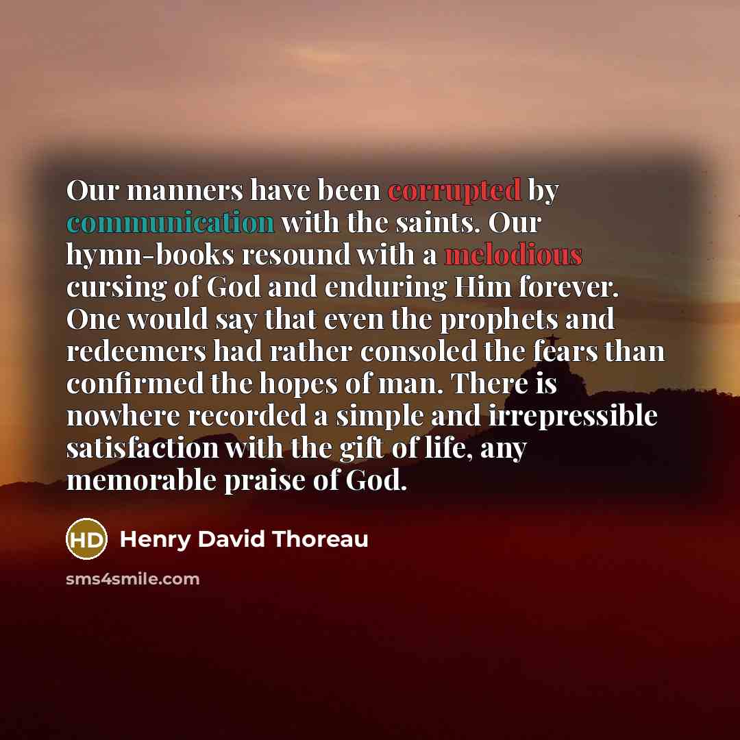 “Our manners have been corrupted by communication with the saints. Our hymn-books resound with a melodious cursing of God and enduring Him forever. One would say that even the prophets and redeemers had rather consoled the fears than confirmed the hopes of man. There is nowhere recorded a simple…” quote by Henry David Thoreau