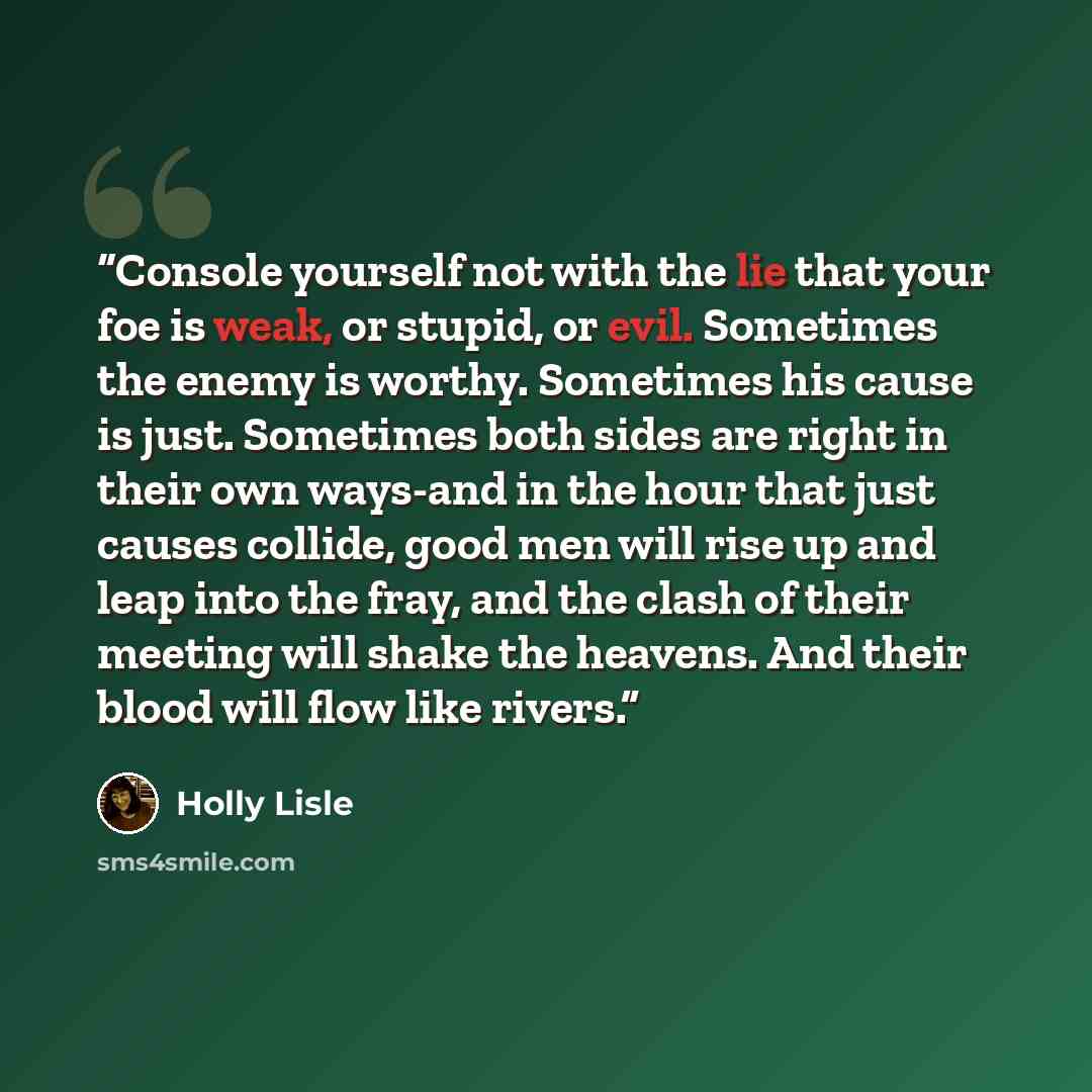“Console yourself not with the lie that your foe is weak, or stupid, or evil. Sometimes the enemy is worthy. Sometimes his cause is just. Sometimes both sides are right in their own ways-and in the hour that just causes collide, good men will rise up and leap into the fray, and the clash of their…” quote by Holly Lisle