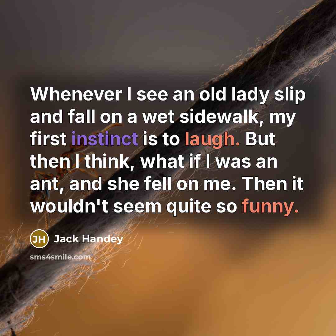 “Whenever I see an old lady slip and fall on a wet sidewalk, my first instinct is to laugh. But then I think, what if I was an ant, and she fell on me. Then it wouldn't seem quite so funny.” quote by Jack Handey