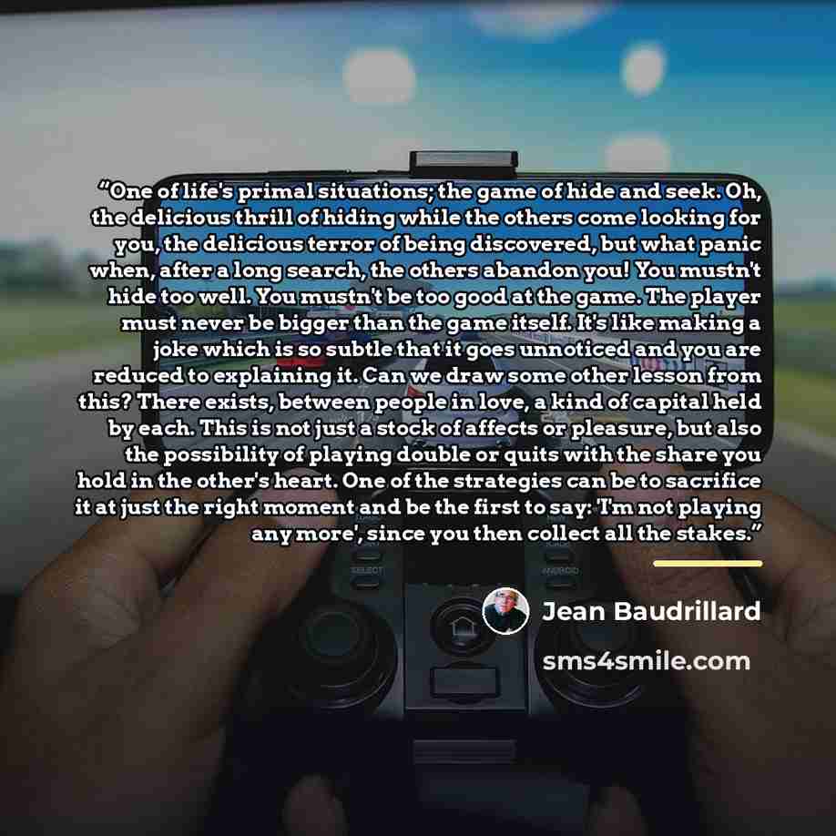“One of life's primal situations; the game of hide and seek. Oh, the delicious thrill of hiding while the others come looking for you, the delicious terror of being discovered, but what panic when, after a long search, the others abandon you! You mustn't hide too well. You mustn't be too good at…” quote by Jean Baudrillard