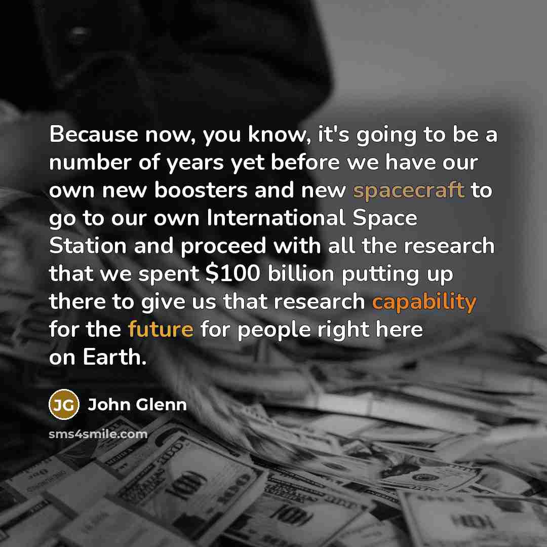 “Because now, you know, it's going to be a number of years yet before we have our own new boosters and new spacecraft to go to our own International Space Station and proceed with all the research that we spent $100 billion putting up there to give us that research capability for the future for…” quote by John Glenn