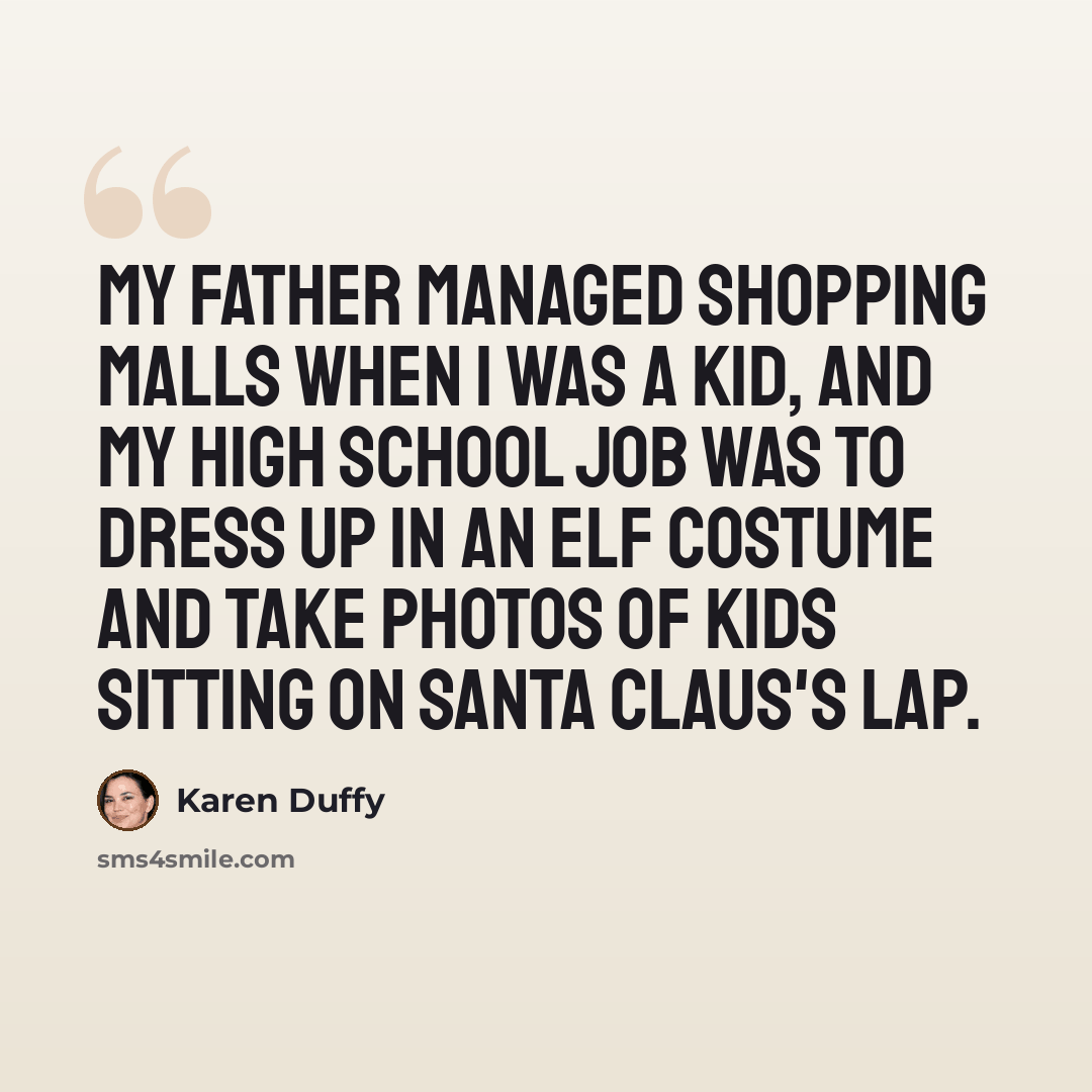 “My father managed shopping malls when I was a kid, and my high school job was to dress up in an elf costume and take photos of kids sitting on Santa Claus's lap.” quote by Karen Duffy