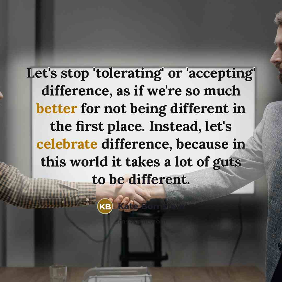 “Let's stop 'tolerating' or 'accepting' difference, as if we're so much better for not being different in the first place. Instead, let's celebrate difference, because in this world it takes a lot of guts to be different.” quote by Kate Bornstein