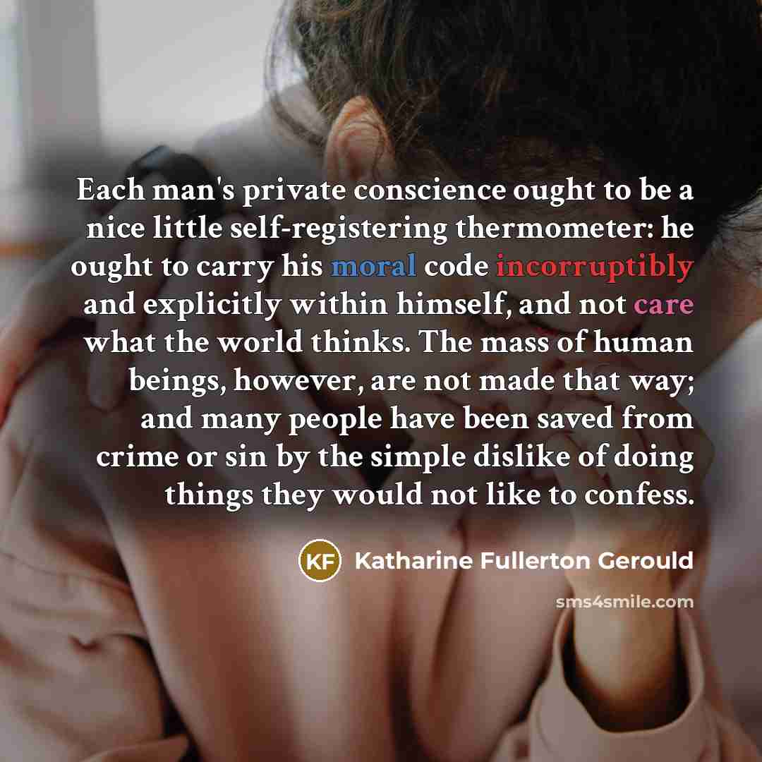 “Each man's private conscience ought to be a nice little self-registering thermometer: he ought to carry his moral code incorruptibly and explicitly within himself, and not care what the world thinks. The mass of human beings, however, are not made that way; and many people have been saved from…” quote by Katharine Fullerton Gerould
