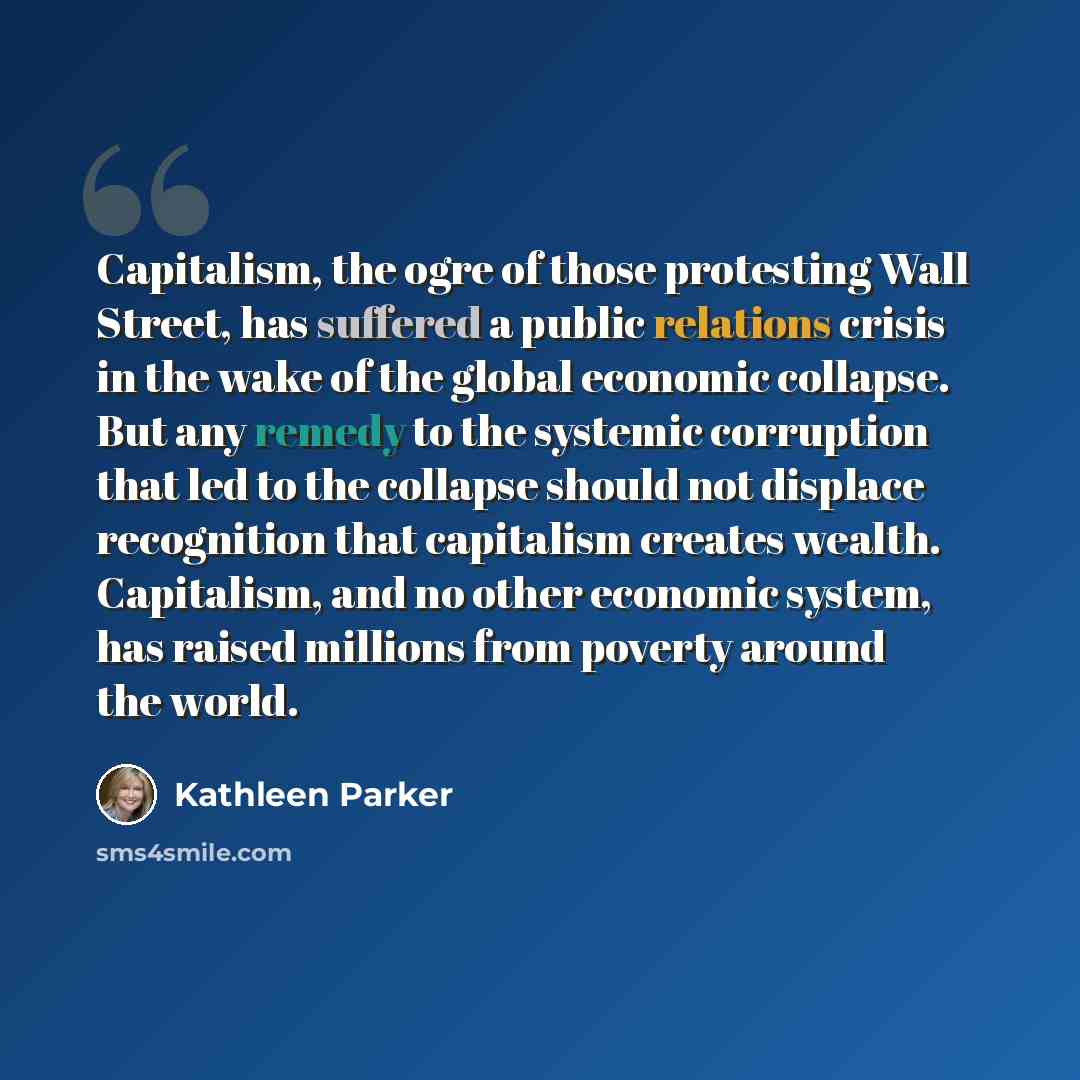 “Capitalism, the ogre of those protesting Wall Street, has suffered a public relations crisis in the wake of the global economic collapse. But any remedy to the systemic corruption that led to the collapse should not displace recognition that capitalism creates wealth. Capitalism, and no other…” quote by Kathleen Parker